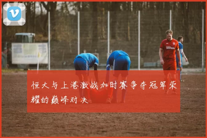 恒大与上港激战加时赛争夺冠军荣耀的巅峰对决