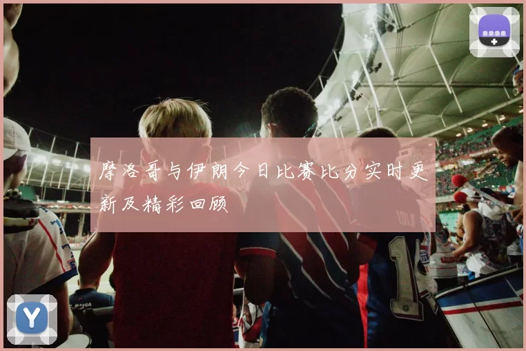 摩洛哥与伊朗今日比赛比分实时更新及精彩回顾