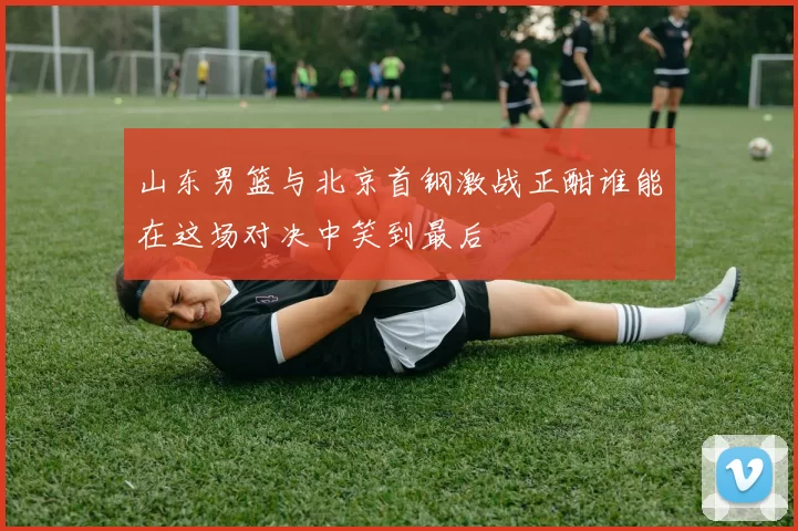 山东男篮与北京首钢激战正酣谁能在这场对决中笑到最后