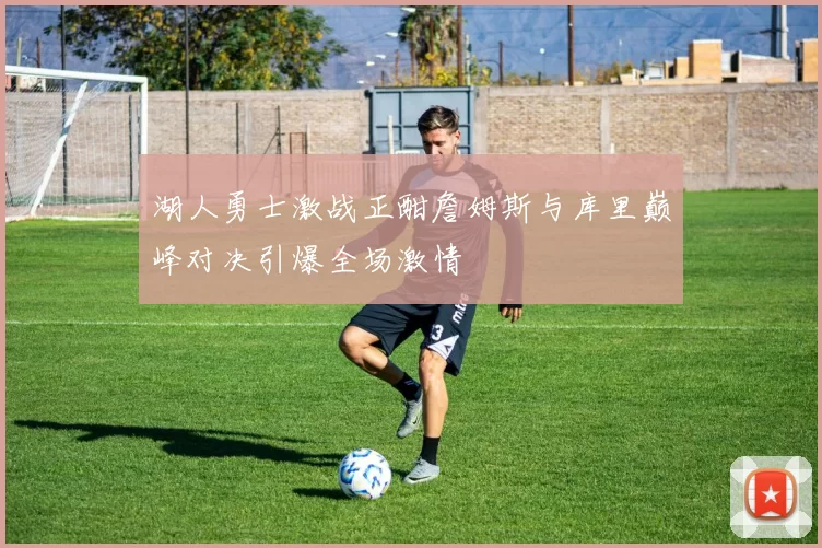 湖人勇士激战正酣詹姆斯与库里巅峰对决引爆全场激情