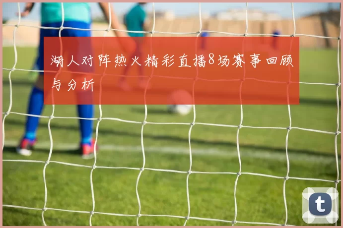 湖人对阵热火精彩直播8场赛事回顾与分析