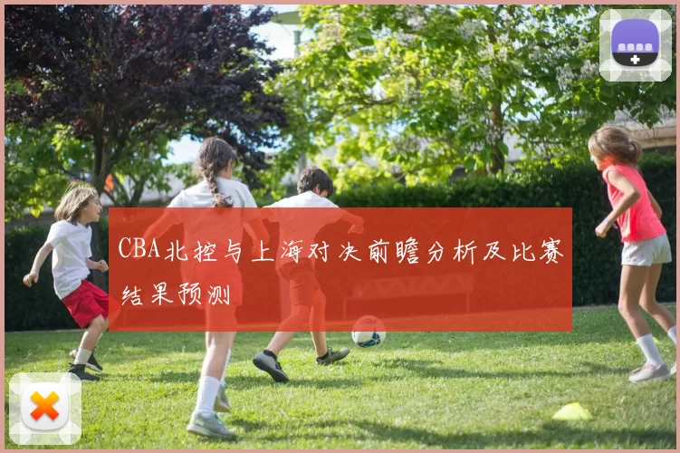CBA北控与上海对决前瞻分析及比赛结果预测