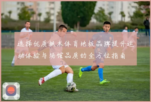 选择优质枫木体育地板品牌提升运动体验与场馆品质的全方位指南