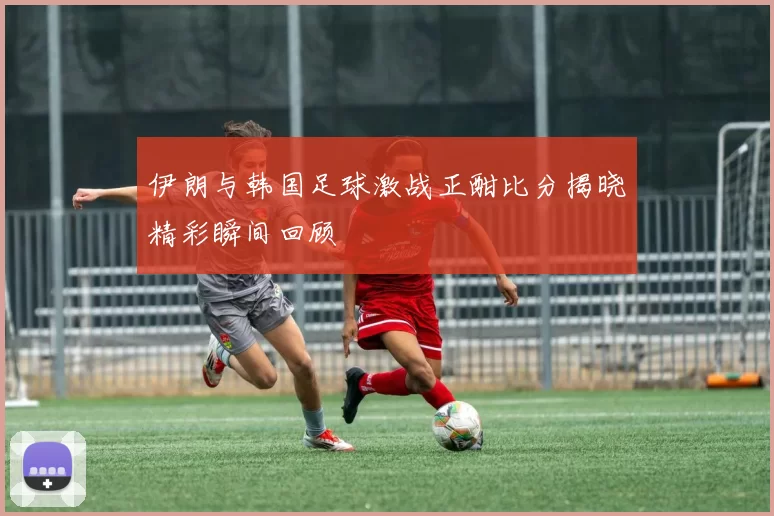 伊朗与韩国足球激战正酣比分揭晓精彩瞬间回顾