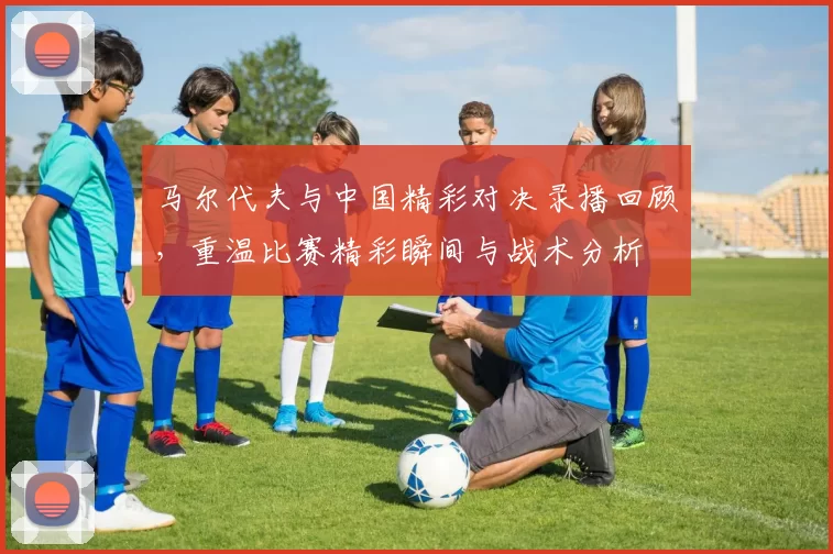 马尔代夫与中国精彩对决录播回顾，重温比赛精彩瞬间与战术分析